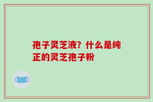 孢子灵芝液?什么是纯正的灵芝孢子粉-第1张图片-破壁灵芝孢子粉研究指南 孢子灵芝液?什么是纯正的灵芝孢子粉-第1张图片-破壁灵芝孢子粉研究指南