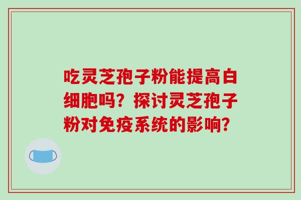 吃灵芝孢子粉能提高白细胞吗?探讨灵芝孢子粉对免疫系统的影响?-第1张图片-破壁灵芝孢子粉研究指南 吃灵芝孢子粉能提高白细胞吗?探讨灵芝孢子粉对免疫系统的影响?-第1张图片-破壁灵芝孢子粉研究指南