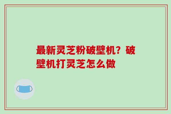 最新灵芝粉破壁机？破壁机打灵芝怎么做-第1张图片-破壁灵芝孢子粉研究指南