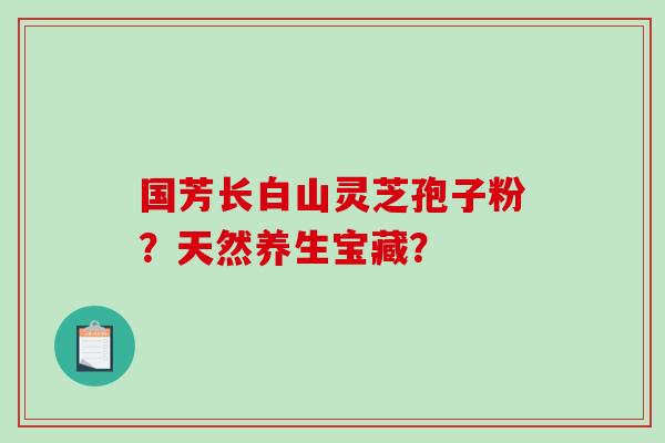 国芳长白山灵芝孢子粉?天然养生宝藏?-第1张图片-破壁灵芝孢子粉研究指南 国芳长白山灵芝孢子粉?天然养生宝藏?-第1张图片-破壁灵芝孢子粉研究指南