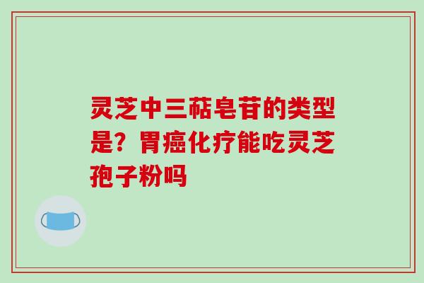灵芝中三萜皂苷的类型是？胃癌化疗能吃灵芝孢子粉吗-第1张图片-破壁灵芝孢子粉研究指南