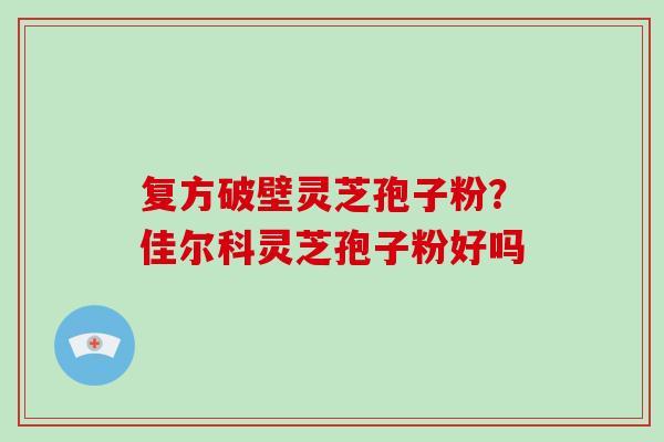 复方破壁灵芝孢子粉？佳尔科灵芝孢子粉好吗-第1张图片-破壁灵芝孢子粉研究指南