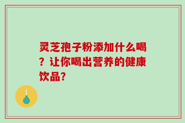 灵芝孢子粉添加什么喝？让你喝出营养的健康饮品？-第1张图片-破壁灵芝孢子粉研究指南