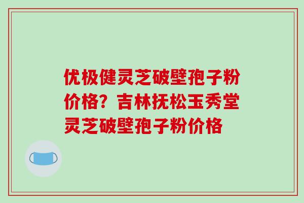 优极健灵芝破壁孢子粉价格?吉林抚松玉秀堂灵芝破壁孢子粉价格-第1张图片-破壁灵芝孢子粉研究指南 优极健灵芝破壁孢子粉价格?吉林抚松玉秀堂灵芝破壁孢子粉价格-第1张图片-破壁灵芝孢子粉研究指南