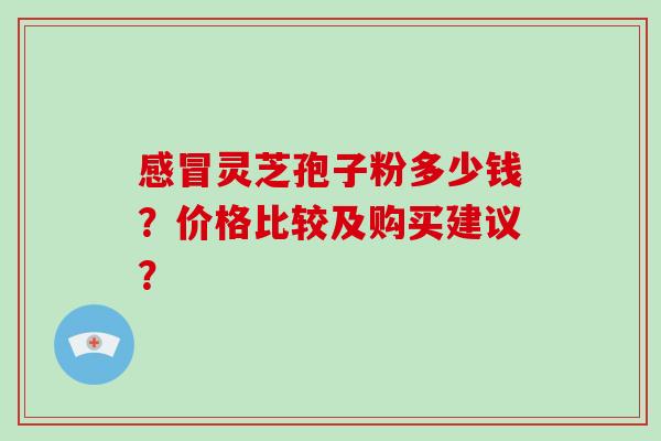感冒灵芝孢子粉多少钱？价格比较及购买建议？-第1张图片-破壁灵芝孢子粉研究指南
