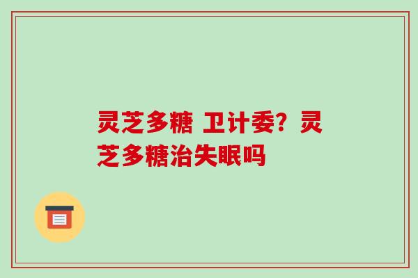 灵芝多糖 卫计委？灵芝多糖治失眠吗-第1张图片-破壁灵芝孢子粉研究指南