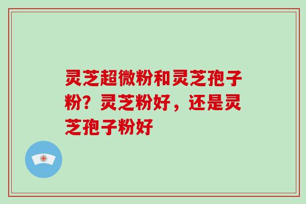 灵芝超微粉和灵芝孢子粉？灵芝粉好，还是灵芝孢子粉好-第1张图片-破壁灵芝孢子粉研究指南