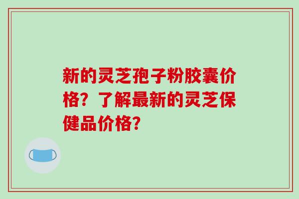 新的灵芝孢子粉胶囊价格?了解最新的灵芝保健品价格?-第1张图片-破壁灵芝孢子粉研究指南 新的灵芝孢子粉胶囊价格?了解最新的灵芝保健品价格?-第1张图片-破壁灵芝孢子粉研究指南
