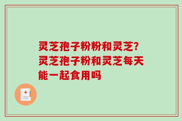 灵芝孢子粉粉和灵芝？灵芝孢子粉和灵芝每天能一起食用吗-第1张图片-破壁灵芝孢子粉研究指南
