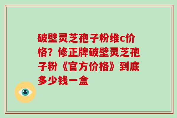 破壁灵芝孢子粉维c价格？修正牌破壁灵芝孢子粉《官方价格》到底多少钱一盒-第1张图片-破壁灵芝孢子粉研究指南