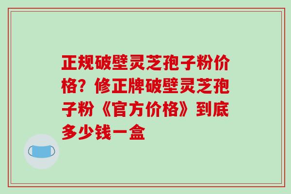 正规破壁灵芝孢子粉价格?修正牌破壁灵芝孢子粉《官方价格》到底多少钱一盒-第1张图片-破壁灵芝孢子粉研究指南 正规破壁灵芝孢子粉价格?修正牌破壁灵芝孢子粉《官方价格》到底多少钱一盒-第1张图片-破壁灵芝孢子粉研究指南