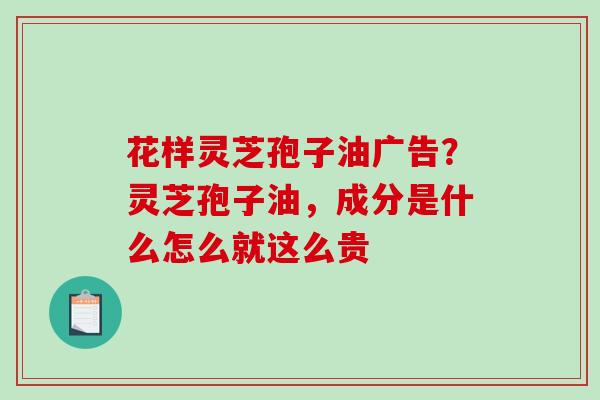 花样灵芝孢子油广告？灵芝孢子油，成分是什么怎么就这么贵-第1张图片-破壁灵芝孢子粉研究指南