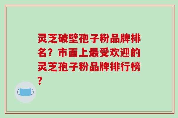 灵芝破壁孢子粉品牌排名？市面上最受欢迎的灵芝孢子粉品牌排行榜？-第1张图片-破壁灵芝孢子粉研究指南