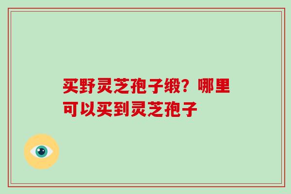 买野灵芝孢子缎？哪里可以买到灵芝孢子-第1张图片-破壁灵芝孢子粉研究指南