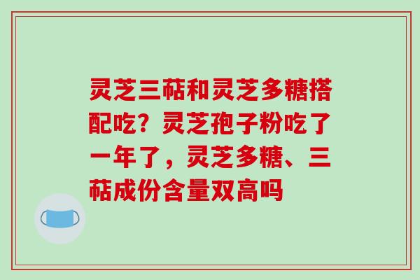 灵芝三萜和灵芝多糖搭配吃？灵芝孢子粉吃了一年了，灵芝多糖、三萜成份含量双高吗-第1张图片-破壁灵芝孢子粉研究指南