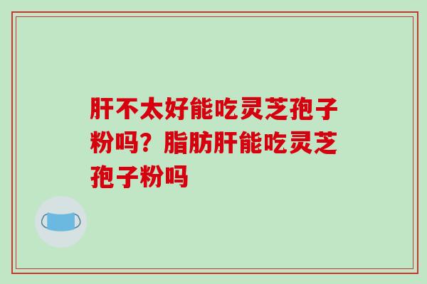 肝不太好能吃灵芝孢子粉吗?脂肪肝能吃灵芝孢子粉吗-第1张图片-破壁灵芝孢子粉研究指南 肝不太好能吃灵芝孢子粉吗?脂肪肝能吃灵芝孢子粉吗-第1张图片-破壁灵芝孢子粉研究指南