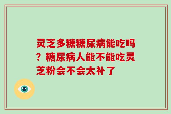 灵芝多糖糖尿病能吃吗？糖尿病人能不能吃灵芝粉会不会太补了-第1张图片-破壁灵芝孢子粉研究指南