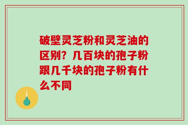 破壁灵芝粉和灵芝油的区别？几百块的孢子粉跟几千块的孢子粉有什么不同-第1张图片-破壁灵芝孢子粉研究指南