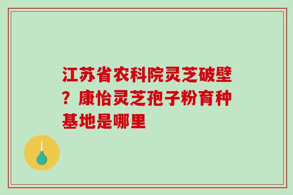 江苏省农科院灵芝破壁？康怡灵芝孢子粉育种基地是哪里-第1张图片-破壁灵芝孢子粉研究指南