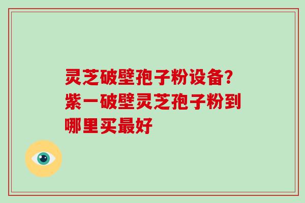 灵芝破壁孢子粉设备？紫一破壁灵芝孢子粉到哪里买最好-第1张图片-破壁灵芝孢子粉研究指南