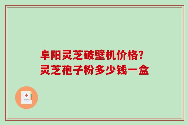 阜阳灵芝破壁机价格？灵芝孢子粉多少钱一盒-第1张图片-破壁灵芝孢子粉研究指南