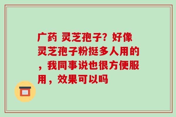 广药 灵芝孢子？好像灵芝孢子粉挺多人用的，我同事说也很方便服用，效果可以吗-第1张图片-破壁灵芝孢子粉研究指南