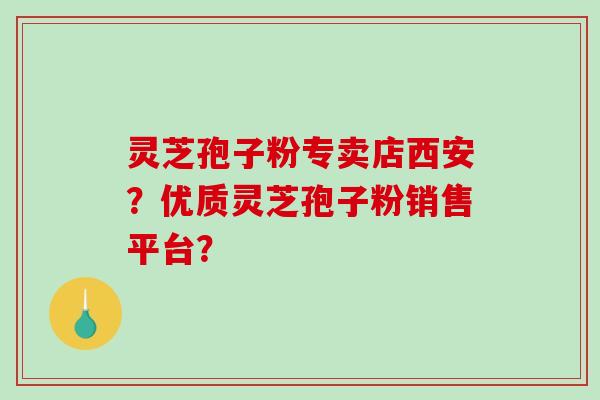 灵芝孢子粉专卖店西安？优质灵芝孢子粉销售平台？-第1张图片-破壁灵芝孢子粉研究指南