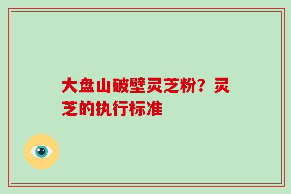 大盘山破壁灵芝粉？灵芝的执行标准-第1张图片-破壁灵芝孢子粉研究指南