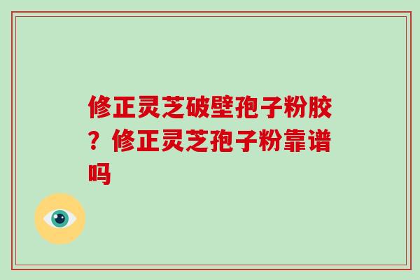 修正灵芝破壁孢子粉胶？修正灵芝孢子粉靠谱吗-第1张图片-破壁灵芝孢子粉研究指南