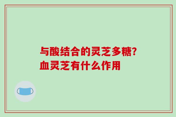 与酸结合的灵芝多糖？血灵芝有什么作用-第1张图片-破壁灵芝孢子粉研究指南