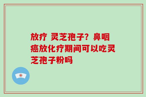 放疗 灵芝孢子？鼻咽癌放化疗期间可以吃灵芝孢子粉吗-第1张图片-破壁灵芝孢子粉研究指南