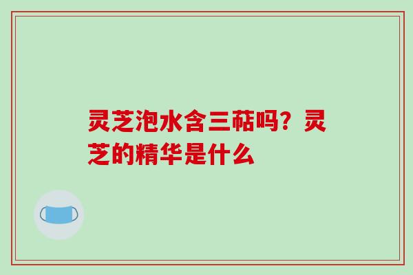 灵芝泡水含三萜吗?灵芝的精华是什么-第1张图片-破壁灵芝孢子粉研究指南 灵芝泡水含三萜吗?灵芝的精华是什么-第1张图片-破壁灵芝孢子粉研究指南