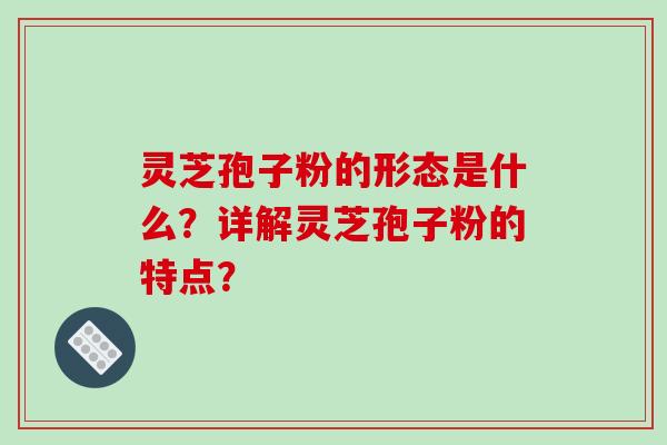 灵芝孢子粉的形态是什么？详解灵芝孢子粉的特点？-第1张图片-破壁灵芝孢子粉研究指南