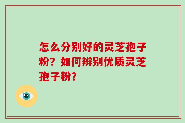 怎么分别好的灵芝孢子粉？如何辨别优质灵芝孢子粉？-第1张图片-破壁灵芝孢子粉研究指南