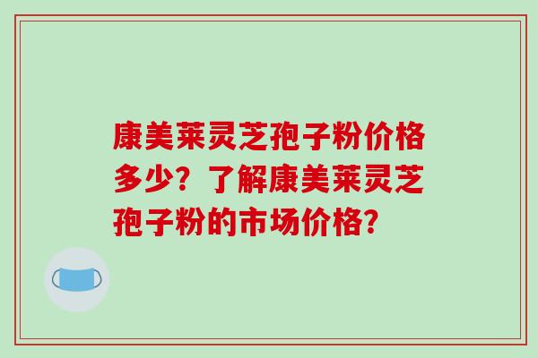 康美莱灵芝孢子粉价格多少？了解康美莱灵芝孢子粉的市场价格？-第1张图片-破壁灵芝孢子粉研究指南
