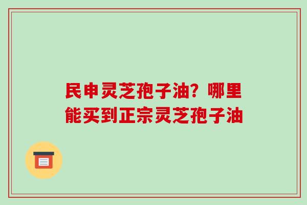 民申灵芝孢子油?哪里能买到正宗灵芝孢子油-第1张图片-破壁灵芝孢子粉研究指南 民申灵芝孢子油?哪里能买到正宗灵芝孢子油-第1张图片-破壁灵芝孢子粉研究指南