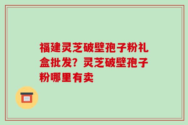 福建灵芝破壁孢子粉礼盒批发?灵芝破壁孢子粉哪里有卖-第1张图片-破壁灵芝孢子粉研究指南 福建灵芝破壁孢子粉礼盒批发?灵芝破壁孢子粉哪里有卖-第1张图片-破壁灵芝孢子粉研究指南