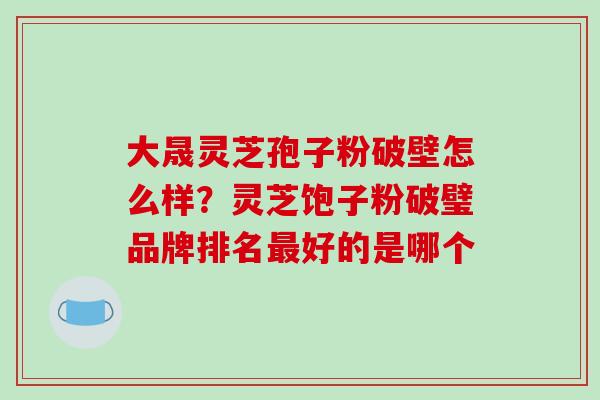 大晟灵芝孢子粉破壁怎么样?灵芝饱子粉破璧品牌排名最好的是哪个-第1张图片-破壁灵芝孢子粉研究指南 大晟灵芝孢子粉破壁怎么样?灵芝饱子粉破璧品牌排名最好的是哪个-第1张图片-破壁灵芝孢子粉研究指南
