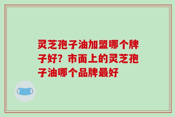 灵芝孢子油加盟哪个牌子好?市面上的灵芝孢子油哪个品牌最好-第1张图片-破壁灵芝孢子粉研究指南 灵芝孢子油加盟哪个牌子好?市面上的灵芝孢子油哪个品牌最好-第1张图片-破壁灵芝孢子粉研究指南