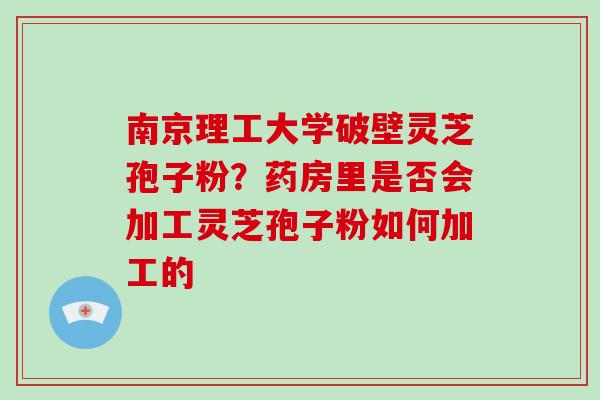 南京理工大学破壁灵芝孢子粉?药房里是否会加工灵芝孢子粉如何加工的-第1张图片-破壁灵芝孢子粉研究指南 南京理工大学破壁灵芝孢子粉?药房里是否会加工灵芝孢子粉如何加工的-第1张图片-破壁灵芝孢子粉研究指南