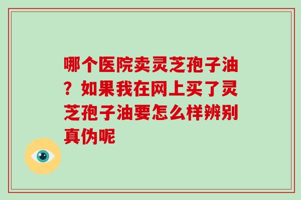 哪个医院卖灵芝孢子油?如果我在网上买了灵芝孢子油要怎么样辨别真伪呢-第1张图片-破壁灵芝孢子粉研究指南 哪个医院卖灵芝孢子油?如果我在网上买了灵芝孢子油要怎么样辨别真伪呢-第1张图片-破壁灵芝孢子粉研究指南