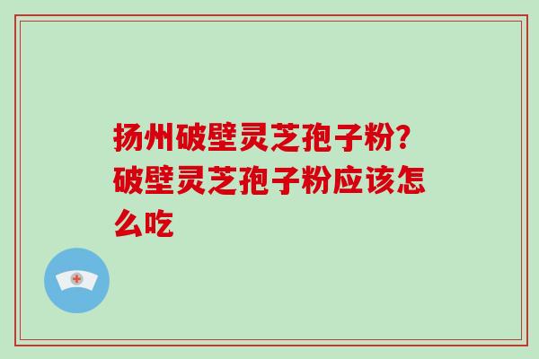 扬州破壁灵芝孢子粉？破壁灵芝孢子粉应该怎么吃-第1张图片-破壁灵芝孢子粉研究指南