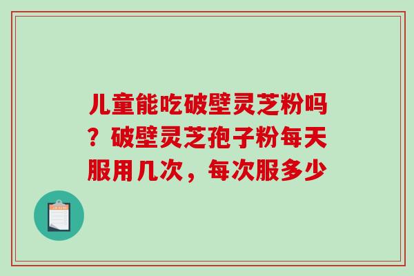 儿童能吃破壁灵芝粉吗？破壁灵芝孢子粉每天服用几次，每次服多少-第1张图片-破壁灵芝孢子粉研究指南
