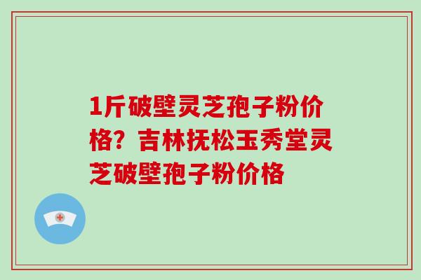 1斤破壁灵芝孢子粉价格?吉林抚松玉秀堂灵芝破壁孢子粉价格-第1张图片-破壁灵芝孢子粉研究指南 1斤破壁灵芝孢子粉价格?吉林抚松玉秀堂灵芝破壁孢子粉价格-第1张图片-破壁灵芝孢子粉研究指南