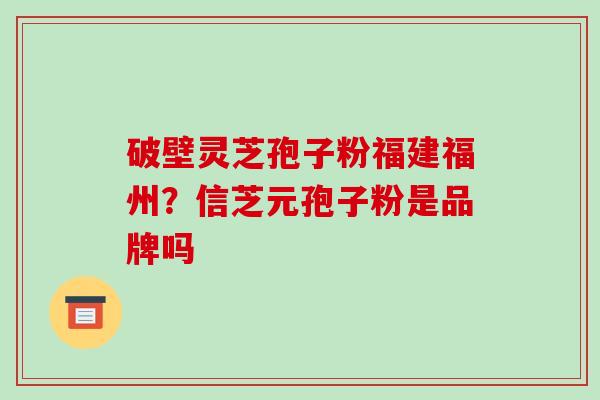 破壁灵芝孢子粉福建福州？信芝元孢子粉是品牌吗-第1张图片-破壁灵芝孢子粉研究指南