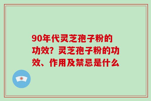 90年代灵芝孢子粉的功效？灵芝孢子粉的功效、作用及禁忌是什么-第1张图片-破壁灵芝孢子粉研究指南