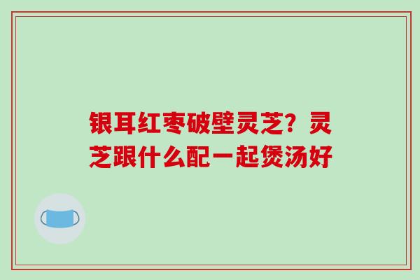银耳红枣破壁灵芝?灵芝跟什么配一起煲汤好-第1张图片-破壁灵芝孢子粉研究指南 银耳红枣破壁灵芝?灵芝跟什么配一起煲汤好-第1张图片-破壁灵芝孢子粉研究指南