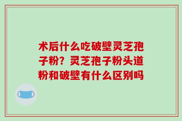 术后什么吃破壁灵芝孢子粉？灵芝孢子粉头道粉和破壁有什么区别吗-第1张图片-破壁灵芝孢子粉研究指南