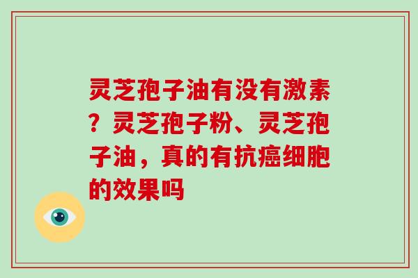 灵芝孢子油有没有激素?灵芝孢子粉、灵芝孢子油,真的有抗癌细胞的效果吗-第1张图片-破壁灵芝孢子粉研究指南 灵芝孢子油有没有激素?灵芝孢子粉、灵芝孢子油,真的有抗癌细胞的效果吗-第1张图片-破壁灵芝孢子粉研究指南