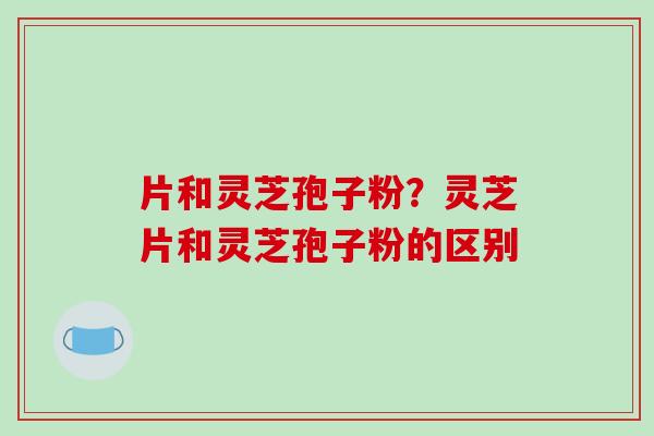 片和灵芝孢子粉?灵芝片和灵芝孢子粉的区别-第1张图片-破壁灵芝孢子粉研究指南 片和灵芝孢子粉?灵芝片和灵芝孢子粉的区别-第1张图片-破壁灵芝孢子粉研究指南